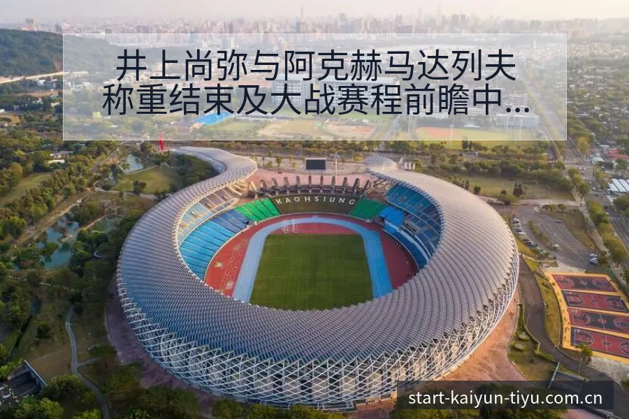 井上尚弥与阿克赫马达列夫称重结束及大战赛程前瞻中的排名变 - 开云APP